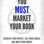 Discover Why ‘You Must Market Your Book: Increase Your Impact, Sell More Books, and Make More Money’ is Essential for Every Author’s Success!
