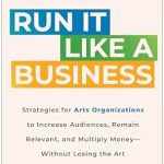 Transform Your Arts Organization: A Must-Read Review of ‘Run It Like a Business: Strategies for Arts Organizations to Increase Audiences, Remain Relevant, and Multiply Money–Without Losing the Art’