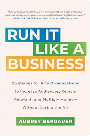 Transform Your Arts Organization: A Must-Read Review of ‘Run It Like a Business: Strategies for Arts Organizations to Increase Audiences, Remain Relevant, and Multiply Money–Without Losing the Art’