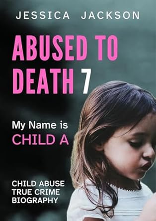 Heart-Wrenching and Eye-Opening: ABUSED TO DEATH 7 – MY NAME IS CHILD A: A CHILD ABUSE TRUE CRIME BIOGRAPHY