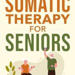 Transform Your Wellbeing: A Comprehensive Review of Somatic Therapy For Seniors: Healing Paths for Stress Reduction, Trauma Recovery and Renewed Wellbeing