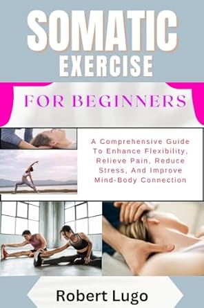 Discover the Benefits: SOMATIC EXERCISE FOR BEGINNERS – A Comprehensive Guide To Enhance Flexibility, Relieve Pain, Reduce Stress, And Improve Mind-Body Connection