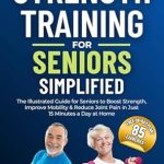 Discover the Benefits: Strength Training for Seniors Simplified – The Illustrated Guide for Seniors to Boost Strength, Improve Mobility, and Reduce Joint Pain in Just 15 Minutes a Day at Home