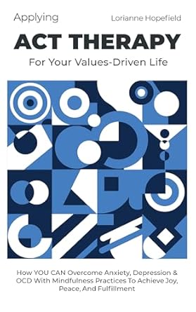 Transform Your Mental Well-Being: A Comprehensive Review of ‘Applying ACT Therapy for Your Values-Driven Life: How You Can Overcome Anxiety, Depression & OCD With Mindfulness Practices to Achieve Joy, Peace, and Fulfillment’