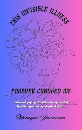 Transformative Read: THIS INVISIBLE ILLNESS FOREVER CHANGED ME: How Not Paying Attention to My Mental Health Impacted My Physical Health
