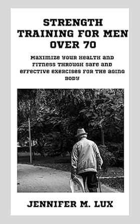Transform Your Health: A Comprehensive Review of ‘Strength Training For Men Over 70: Maximize Your Health And Fitness Through Safe And Effective Exercises For The Aging Body’
