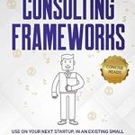 Unlock Your Business Potential with Expert Insights: Consulting Frameworks: Use on Your Next Startup, in an Existing Small Business, or to Ace the Case Interview (Business Success Book 7)