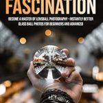 Unlock Stunning Visuals with This Must-Read Guide: Crystal Ball Fascination: Become a Master of Lensball Photography — Instantly Better Glass Ball Photos for Beginners and Advanced