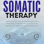 Transform Your Healing Journey: A Comprehensive Review of ‘Somatic Therapy: Overcome Past Trauma and Strengthen the Mind-Body Connection with Daily Practical Exercises for Lasting Emotional and Physical Well-Being’