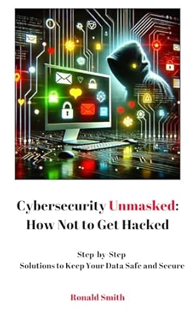 Essential Read for Every Digital User: Cybersecurity Unmasked: How Not to Get Hacked – Step-by-Step Solutions to Keep Your Data Safe and Secure