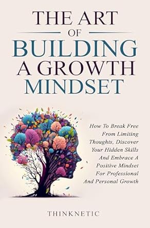 Unlock Your Potential: A Comprehensive Review of ‘The Art Of Building A Growth Mindset: How To Break Free From Limiting Thoughts, Discover Your Hidden Skills And Embrace A Positive Mindset For Professional And Personal Growth’