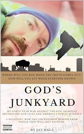 Unflinching Truths Revealed: God’s Junkyard: MY FORTY-YEAR WAR AGAINST THE EVIL ASSHOLES DESTROYING OUR LIVES AND AMERICA’S PUBLIC SCHOOLS – A RESILIENT, RAW AND UNCENSORED MEMOIR FROM WHICH THEY WILL NOT RECOVER