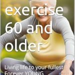 Discover the Secrets to Ageless Living: A Review of ‘Why Exercise 60 and Older: Living Life to Your Fullest Forever YOUNG (Forever Young Exercise, Diet, Rest are Needed)’