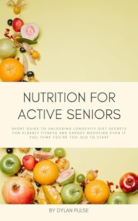 Essential Insights: Nutrition for Active Seniors – A Short Guide to Unlocking Longevity Diet Secrets for Elderly Fitness and Energy Boosting, Even if You Think You’re Too Old to Start
