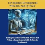 Unlocking the Future of Robotics: A Comprehensive Review of ‘Python Programming for Robotics Development with ROS and PyTorch: Building Smart Robots with ROS, PyTorch And Python: A Comprehensive Guide to Robotics … Language Handbooks For Developers Book 1’