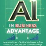 Unlocking Success: A Comprehensive Review of ‘The AI in Business Advantage: Harness the Power of Artificial Intelligence to Drive Growth, Cut Costs, and Gain a Competitive Edge’