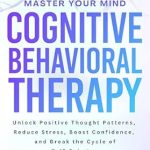 Transform Your Life with This Essential Guide: Master Your Mind Cognitive Behavioral Therapy – Unlock Positive Thought Patterns, Reduce Stress, Boost Confidence, and Break the Cycle of Self-Sabotage
