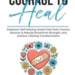 Discover How ‘The Courage To Heal’ Transforms Lives: Empower Self-Healing, Break Free from Trauma, Recover & Rebuild Emotional Strength, and Achieve Lifelong Transformation (The Resilient Mind)