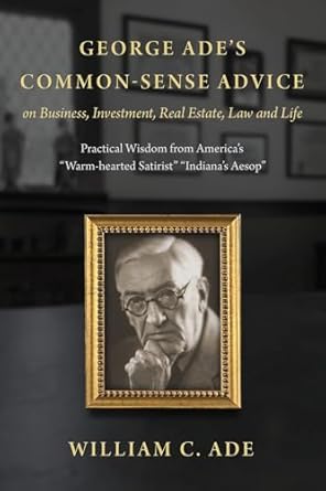 Discover Timeless Insights: George Ade’s Common-Sense Advice on Business, Investment, Real Estate, Law and Life: Practical Wisdom from ‘America’s Warm-hearted Satirist’ ‘Indiana’s Aesop’