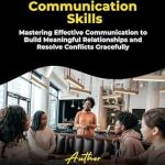 Unlocking the Secrets to Connection: A Comprehensive Review of ‘Effective Communication Skills: Mastering Effective Communication to Build Meaningful Relationships and Resolve Conflicts Gracefully’