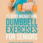 Transform Your Health: A Comprehensive Review of 77 Body Weight and Dumbbell Exercises for Seniors – A Guide to Safe and Effective Strength Training and Workouts to Improve Stability, Posture, and Wellbeing