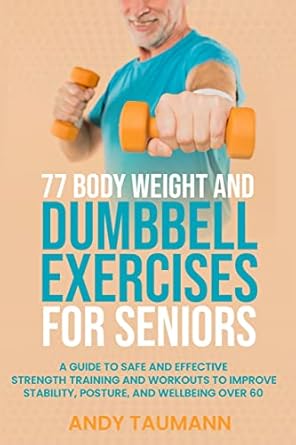 Transform Your Health: A Comprehensive Review of 77 Body Weight and Dumbbell Exercises for Seniors – A Guide to Safe and Effective Strength Training and Workouts to Improve Stability, Posture, and Wellbeing
