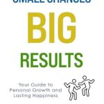 Transform Your Life: A Comprehensive Review of ‘Small Changes BIG RESULTS: Your Guide to Personal Growth and Lasting Happiness’