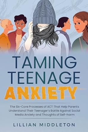 Transformative Insights: Taming Teenage Anxiety with ACT – The Six Core Processes of ACT That Help Parents Understand Their Teenager’s Battle Against Social Media Anxiety and Thoughts of Self-Harm