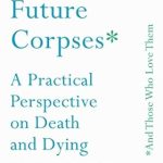 Transform Your Understanding of Mortality: A Thoughtful Review of ‘Advice for Future Corpses (and Those Who Love Them): A Practical Perspective on Death and Dying’