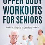 Transform Your Health: A Comprehensive Review of ‘Upper Body Workouts for Seniors: Step By Step Guide on The Best Upper Body Workouts for Seniors Over 60 For Optimal Health’