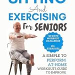 Transform Your Health with This Must-Read Guide: SITTING AND EXERCISING FOR SENIORS – A Simple To Perform At-Home Workouts Guide To Improve Posture, Increase Balance, Prevent Injury And More (Ageless Wellness & Fitness Blueprint)