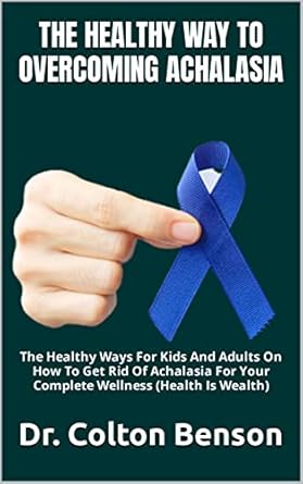 Discover Life-Changing Insights: THE HEALTHY WAY TO OVERCOMING ACHALASIA – The Healthy Ways For Kids And Adults On How To Get Rid Of Achalasia For Your Complete Wellness (Health Is Wealth)