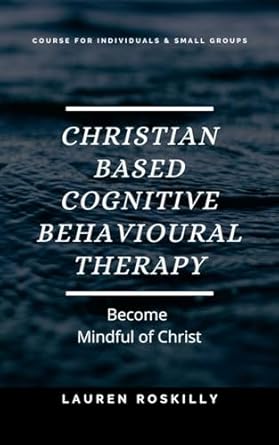 Transform Your Mind and Spirit: A Comprehensive Review of Christian Based Cognitive Behavioural Therapy: Become Mindful of Christ