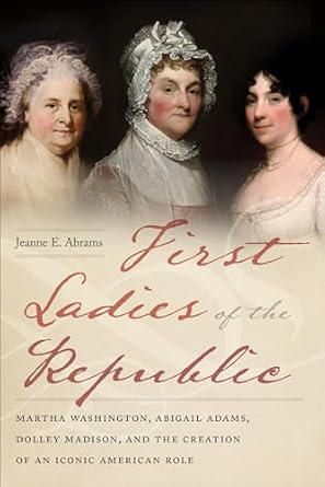 An Insightful Exploration of American History: First Ladies of the Republic: Martha Washington, Abigail Adams, Dolley Madison, and the Creation of an Iconic American Role