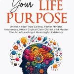 Unlock Your Potential with This Transformative Guide: Discover Your Life Purpose: Unleash Your True Calling, Foster Mindful Awareness, Attain Crystal Clear Clarity, and Master the Art of Leading A Meaningful Life (The Ultimate Self-Healing Mastery Book 3)