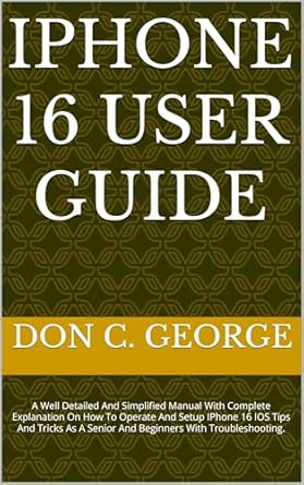 Unlock the Full Potential of Your Device: IPHONE 16 USER GUIDE – A Well Detailed And Simplified Manual With Complete Explanation On How To Operate And Setup IPhone 16 IOS Tips And Tricks As A Senior And Beginners With Troubleshooting