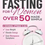 Discover the Benefits: Intermittent Fasting for Women Over 50 Made Simple – A Sustainable Approach to Help Lose Weight, Elevate Energy & Ease Menopause Symptoms