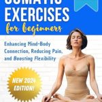 Transform Your Well-Being: A Comprehensive Review of Somatic Exercises for Beginners: Enhancing Mind-Body Connection, Reducing Pain, and Boosting Flexibility