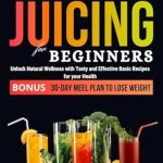 Transform Your Health Today: JUICING FOR BEGINNERS – Unlock Natural Wellness with Tasty and Effective Basic Recipes for Your Health. 30-DAY Meal Plan to Lose Weight (Healthy Juicing Recipes for Beginners 2023-2024)