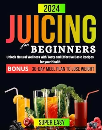 Transform Your Health Today: JUICING FOR BEGINNERS – Unlock Natural Wellness with Tasty and Effective Basic Recipes for Your Health. 30-DAY Meal Plan to Lose Weight (Healthy Juicing Recipes for Beginners 2023-2024)