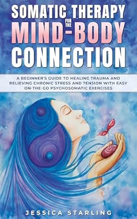 Transform Your Healing Journey: Somatic Therapy For The Mind-Body Connection – A Beginners Guide to Healing Trauma and Relieving Chronic Stress and Tension With Easy ‘On-the-Go’ Psychosomatic Exercises