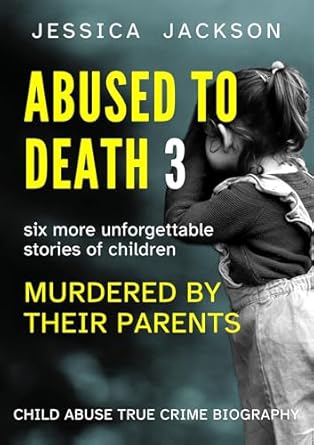 Heart-Wrenching and Eye-Opening: ABUSED TO DEATH 3: Child Abuse True Crime Biography with Six More Unforgettable Stories of Children Murdered by Their Parents