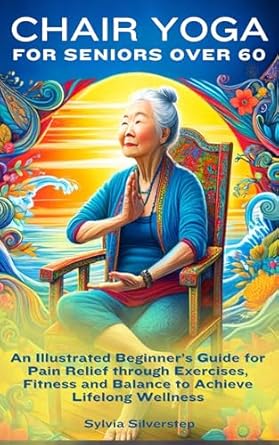 Transform Your Health: A Comprehensive Review of Chair Yoga for Seniors Over 60 – An Illustrated Beginner’s Guide for Pain Relief through Exercises, Fitness and Balance to Achieve Lifelong Wellness