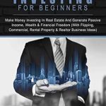 Must-Read Guide: Real Estate Investing For Beginners: Make Money Investing In Real Estate And Generate Passive Income, Wealth & Financial Freedom (With Flipping, Commercial, Rental Property & Realtor Business Ideas)