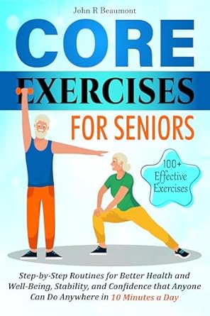 Transform Your Health: A Comprehensive Review of Core Exercises for Seniors: Step-by-Step Routines for Better Health and Well-Being, Stability, and Confidence that Anyone Can Do Anywhere in 10 Minutes a Day