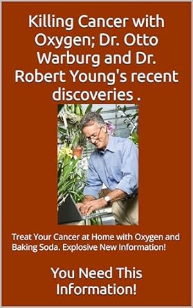 Discover the Revolutionary Approach to Cancer Treatment: Killing Cancer with Oxygen; Dr. Otto Warburg and Dr. Robert Young’s Recent Discoveries: Treat Your Cancer at Home with Oxygen and Baking Soda. Explosive New Information!