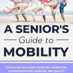 Unlock Your Full Potential: A Comprehensive Review of ‘A Senior’s Guide to Mobility: Strategies Including Nutrition, Hydration, Supplementation, Exercise, and Quality Sleep to Reclaim Balance, Flexibility, and Strength to Live a Full Life!’