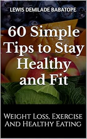 Transform Your Health: A Comprehensive Review of 60 Simple Tips to Stay Healthy and Fit: Weight Loss, Exercise, and Healthy Eating