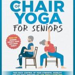 Discover the Transformative Power of Chair Yoga: Unlock the Benefits of Chair Yoga for Seniors – Take Back Control of Your Strength, Mobility and Balance through 153 Low Impact Exercises (With Illustrations)