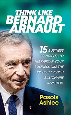 Unlock Success with These Proven Strategies: Think Like Bernard Arnault: 15 Business Principles to Help Grow Your Business Like The Richest French Billionaire Investor (Bernard Arnault Books Book 2)